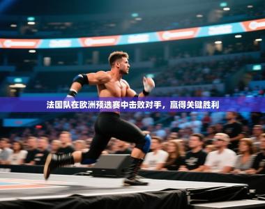 法国队在欧洲预选赛中击败对手，赢得关键胜利